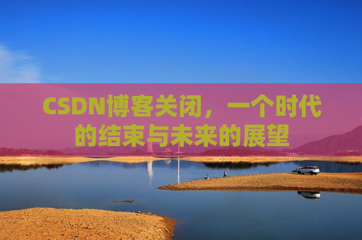 CSDN博客关闭，一个时代的结束与未来的展望